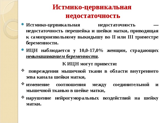 Истмико-цервикальная  недостаточность Истмико-цервикальная недостаточность — недостаточность перешейка и шейки матки, приводящая к самопроизвольному выкидышу во II или III триместре беременности. ИЦН наблюдается у 10,0-17,0% женщин, страдающих невынашиванием беременности . К ИЦН могут привести:  повреждения мышечной ткани в области внутреннего зева канала шейки матки, изменение соотношения между соединительной и мышечной тканью в шейке матки, нарушение нейрогуморальных воздействий на шейку матки. 