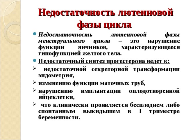 Недостаточность лютеиновой фазы цикла Недостаточность лютеиновой фазы менструального цикла – это нарушение функции яичников, характеризующееся гипофункцией желтого тела. Недостаточный синтез прогестерона ведет к:  недостаточной секреторной трансформации эндометрия, изменению функции маточных труб, нарушению имплантации оплодотворенной яйцеклетки,  что клинически проявляется бесплодием либо спонтанным выкидышем в I триместре беременности.  