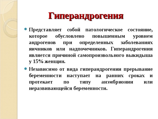 Гиперандрогения Представляет собой патологическое состояние, которое обусловлено повышенным уровнем андрогенов при определенных заболеваниях яичников или надпочечников. Гиперандрогения является причиной самопроизвольного выкидыша у 15% женщин. Независимо от вида гиперандрогении прерывание беременности наступает на ранних сроках и протекает по типу анэмбрионии или неразвивающейся беременности. 