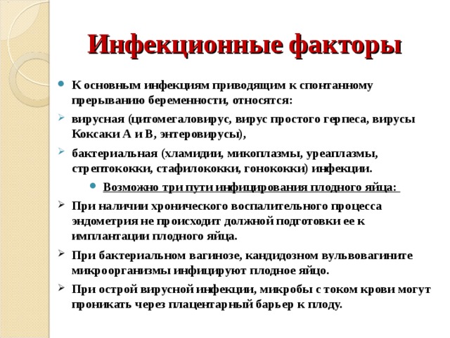 Инфекционные факторы К основным инфекциям приводящим к спонтанному прерыванию беременности, относятся: вирусная (цитомегаловирус, вирус простого герпеса, вирусы Коксаки А и В, энтеровирусы), бактериальная (хламидии, микоплазмы, уреаплазмы, стрептококки, стафилококки, гонококки) инфекции. Возможно три пути инфицирования плодного яйца: При наличии хронического воспалительного процесса эндометрия не происходит должной подготовки ее к имплантации плодного яйца. При бактериальном вагинозе, кандидозном вульвовагините микроорганизмы инфицируют плодное яйцо. При острой вирусной инфекции, микробы с током крови могут проникать через плацентарный барьер к плоду. 