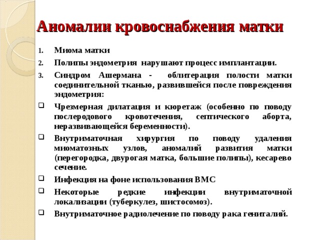 Аномалии кровоснабжения матки Миома матки Полипы эндометрия нарушают процесс имплантации. Синдром Ашермана - облитерация полости матки соединительной тканью, развившейся после повреждения эндометрия: Чрезмерная дилатация и кюретаж (особенно по поводу послеродового кровотечения, септического аборта, неразвивающейся беременности). Внутриматочная хирургия по поводу удаления миоматозных узлов, аномалий развития матки (перегородка, двурогая матка, большие полипы), кесарево сечение. Инфекция на фоне использования ВМС Некоторые редкие инфекции внутриматочной локализации (туберкулез, шистосомоз). Внутриматочное радиолечение по поводу рака гениталий. 