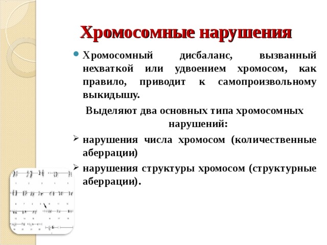 Хромосомные нарушения Хромосомный дисбаланс, вызванный нехваткой или удвоением хромосом, как правило, приводит к самопроизвольному выкидышу. Выделяют два основных типа хромосомных нарушений: нарушения числа хромосом (количественные аберрации) нарушения структуры хромосом (структурные аберрации). 