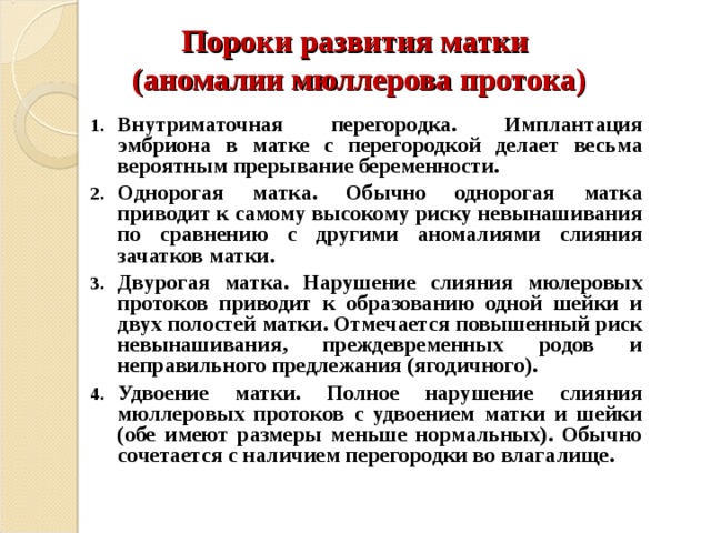 Пороки развития матки  (аномалии мюллерова протока) Внутриматочная перегородка. Имплантация эмбриона в матке с перегородкой делает весьма вероятным прерывание беременности. Однорогая матка. Обычно однорогая матка приводит к самому высокому риску невынашивания по сравнению с другими аномалиями слияния зачатков матки. Двурогая матка. Нарушение слияния мюлеровых протоков приводит к образованию одной шейки и двух полостей матки. Отмечается повышенный риск невынашивания, преждевременных родов и неправильного предлежания (ягодичного). Удвоение матки. Полное нарушение слияния мюллеровых протоков с удвоением матки и шейки (обе имеют размеры меньше нормальных). Обычно сочетается с наличием перегородки во влагалище. 