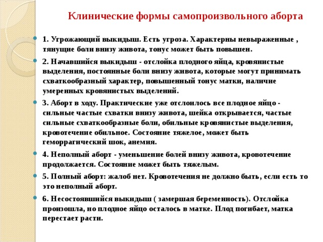 Клинические формы самопроизвольного аборта 1. Угрожающий выкидыш. Есть угроза. Характерны невыраженные , тянущие боли внизу живота, тонус может быть повышен. 2. Начавшийся выкидыш - отслойка плодного яйца, кровянистые выделения, постоянные боли внизу живота, которые могут принимать схваткообразный характер, повышенный тонус матки, наличие умеренных кровянистых выделений. 3. Аборт в ходу. Практические уже отслоилось все плодное яйцо - сильные частые схватки внизу живота, шейка открывается, частые сильные схваткообразные боли, обильные кровянистые выделения, кровотечение обильное. Состояние тяжелое, может быть геморрагический шок, анемия. 4. Неполный аборт - уменьшение болей внизу живота, кровотечение продолжается. Состояние может быть тяжелым. 5. Полный аборт: жалоб нет. Кровотечения не должно быть, если есть то это неполный аборт. 6. Несостоявшийся выкидыш ( замершая беременность). Отслойка произошла, но плодное яйцо осталось в матке. Плод погибает, матка перестает расти. 