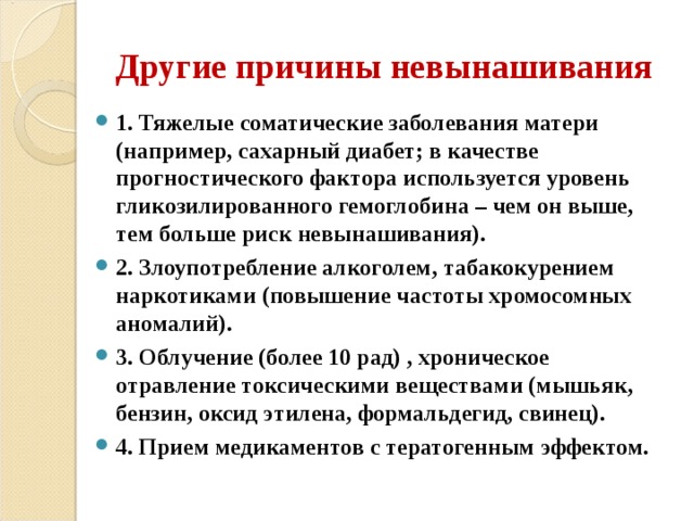 Другие причины невынашивания 1. Тяжелые соматические заболевания матери (например, сахарный диабет; в качестве прогностического фактора используется уровень гликозилированного гемоглобина – чем он выше, тем больше риск невынашивания). 2. Злоупотребление алкоголем, табакокурением наркотиками (повышение частоты хромосомных аномалий). 3. Облучение (более 10 рад) , хроническое отравление токсическими веществами (мышьяк, бензин, оксид этилена, формальдегид, свинец). 4. Прием медикаментов с тератогенным эффектом.  