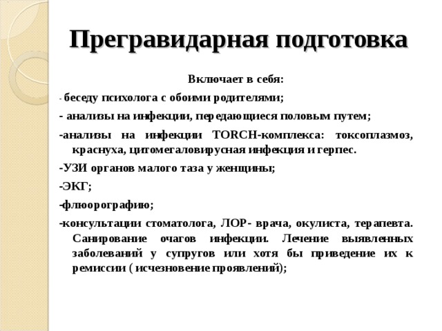Прегравидарная подготовка   Включает в себя: - беседу психолога с обоими родителями; - анализы на инфекции, передающиеся половым путем; -анализы на инфекции TОRCH-комплекса: токсоплазмоз, краснуха, цитомегаловирусная инфекция и герпес. -УЗИ органов малого таза у женщины; -ЭКГ; -флюорографию; -консультации стоматолога, ЛОР- врача, окулиста, терапевта. Санирование очагов инфекции. Лечение выявленных заболеваний у супругов или хотя бы приведение их к ремиссии ( исчезновение проявлений);    