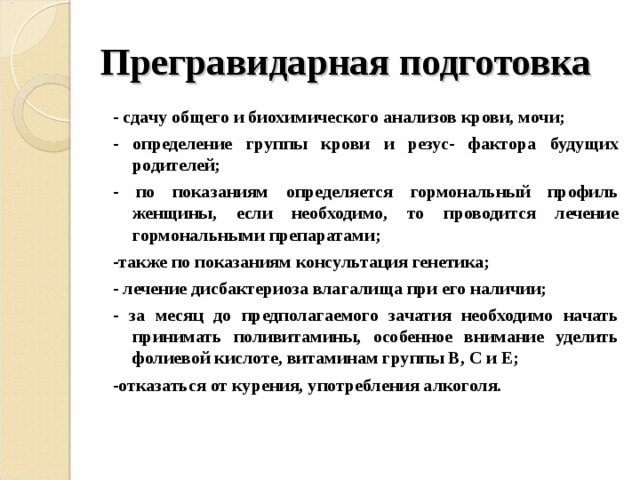 Прегравидарная подготовка - сдачу общего и биохимического анализов крови, мочи; - определение группы крови и резус- фактора будущих родителей; - по показаниям определяется гормональный профиль женщины, если необходимо, то проводится лечение гормональными препаратами; -также по показаниям консультация генетика; - лечение дисбактериоза влагалища при его наличии; - за месяц до предполагаемого зачатия необходимо начать принимать поливитамины, особенное внимание уделить фолиевой кислоте, витаминам группы В, С и Е; -отказаться от курения, употребления алкоголя. 