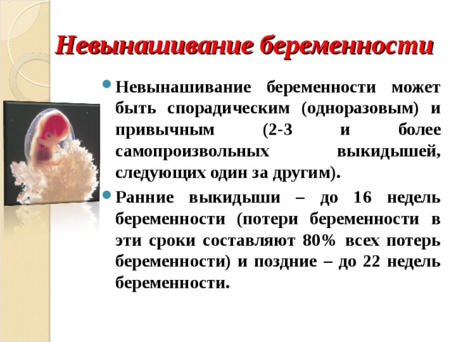Невынашивание беременности Невынашивание беременности может быть спорадическим (одноразовым) и привычным (2-3 и более самопроизвольных выкидышей, следующих один за другим). Ранние выкидыши – до 16 недель беременности (потери беременности в эти сроки составляют 80% всех потерь беременности) и поздние – до 22 недель беременности. 
