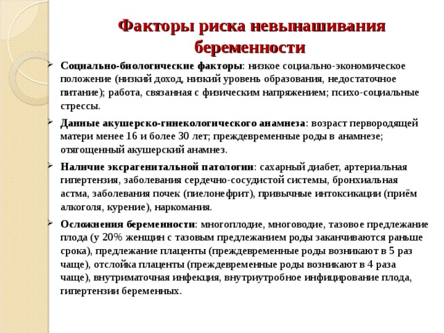 Факторы риска невынашивания беременности Социально-биологические факторы : низкое социально-экономическое положение (низкий доход, низкий уровень образования, недостаточное питание); работа, связанная с физическим напряжением; психо-социальные стрессы. Данные акушерско-гинекологического анамнеза : возраст первородящей матери менее 16 и более 30 лет; преждевременные роды в анамнезе; отягощенный акушерский анамнез. Наличие эксрагенитальной патологии : сахарный диабет, артериальная гипертензия, заболевания сердечно-сосудистой системы, бронхиальная астма, заболевания почек (пиелонефрит), привычные интоксикации (приём алкоголя, курение), наркомания. Осложнения беременности : многоплодие, многоводие, тазовое предлежание плода (у 20% женщин с тазовым предлежанием роды заканчиваются раньше срока), предлежание плаценты (преждевременные роды возникают в 5 раз чаще), отслойка плаценты (преждевременные роды возникают в 4 раза чаще), внутриматочная инфекция, внутриутробное инфицирование плода, гипертензии беременных.  