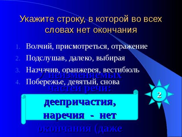 Укажите строку, в которой во всех словах нет окончания Волчий, присмотреться, отражение Подслушав, далеко, выбирая Назначив, оранжерея, вестибюль Побережье, девятый, снова 2 У неизменяемых частей речи: деепричастия, наречия - нет окончания (даже нулевого) 