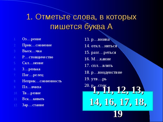 1. Отметьте слова, в которых пишется буква А Оз…рение Прик…сновение Выск…чка Р…стовщичество Скл…нение З…ренька Пог…релец Неприк…сновенность Пл…вчиха Тв…рение Вск…кивать Зар…стание 13. р…внина 14. откл…няться 15. разг…реться 16. М…кание 17. спл…влять 18. р…вноденствие 19. утв…рь 20. р…сток 1, 11, 12, 13, 14, 16, 17, 18, 19 