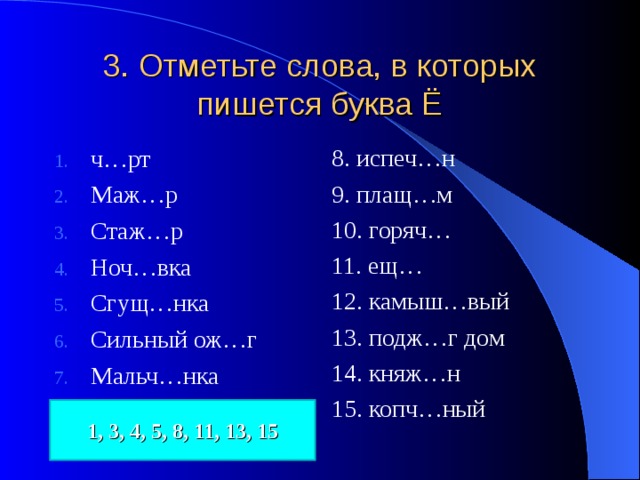 3. Отметьте слова, в которых пишется буква Ё ч…рт Маж…р Стаж…р Ноч…вка Сгущ…нка Сильный ож…г Мальч…нка 8. испеч…н 9. плащ…м 10. горяч… 11. ещ… 12. камыш…вый 13. подж…г дом 14. княж…н 15. копч…ный 1, 3, 4, 5, 8, 11, 13, 15 