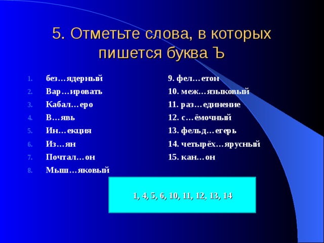 5. Отметьте слова, в которых пишется буква Ъ без…ядерный Вар…ировать Кабал…еро В…явь Ин…екция Из…ян Почтал…он Мыш…яковый 9. фел…етон 10. меж…языковый 11. раз…единение 12. с…ёмочный 13. фельд…егерь 14. четырёх…ярусный 15. кан…он 1, 4, 5, 6, 10, 11, 12, 13, 14 