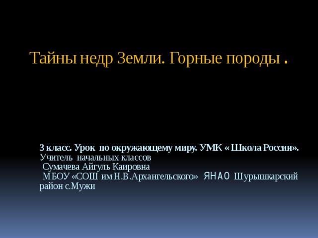 Тайны недр Земли. Горные породы . 3 класс. Урок по окружающему миру. УМК « Школа России». Учитель начальных классов   Сумачева Айгуль Каировна  МБОУ «СОШ им Н.В.Архангельского» ЯНАО Шурышкарский район с.Мужи    