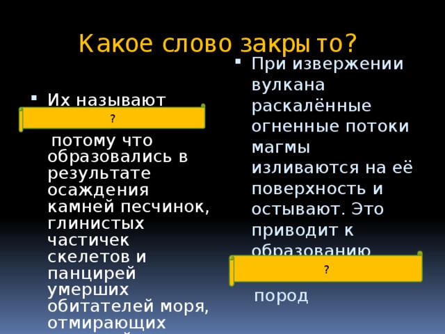 Какое слово закрыто? Их называют осадочными , При извержении вулкана раскалённые огненные потоки магмы изливаются на её поверхность и остывают. Это приводит к образованию магматических   потому что образовались в результате осаждения камней песчинок, глинистых частичек скелетов и панцирей умерших обитателей моря, отмирающих растений на дне рек, озёр, морей.   пород ? ? 