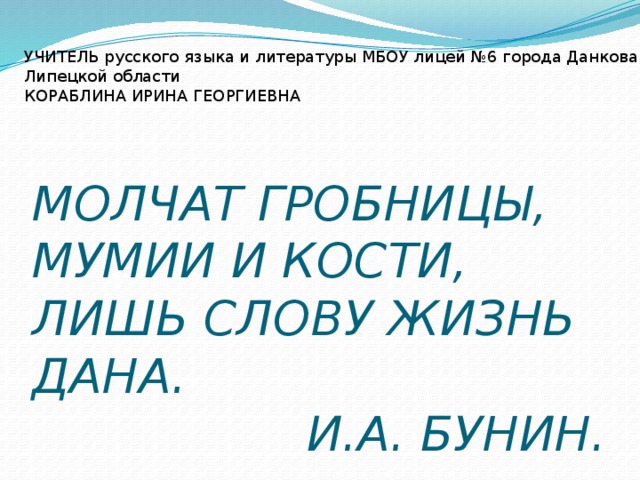  МОЛЧАТ ГРОБНИЦЫ, МУМИИ И КОСТИ,  ЛИШЬ СЛОВУ ЖИЗНЬ ДАНА.  И.А. БУНИН. УЧИТЕЛЬ русского языка и литературы МБОУ лицей №6 города Данкова Липецкой области КОРАБЛИНА ИРИНА ГЕОРГИЕВНА  