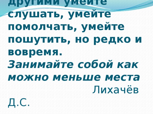 В разговоре с другими умейте слушать, умейте помолчать, умейте пошутить, но редко и вовремя.  Занимайте собой как можно меньше места  Лихачёв Д.С. 