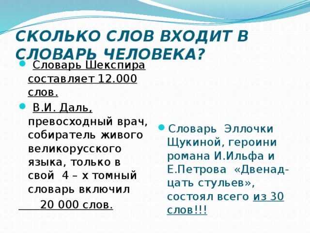 СКОЛЬКО СЛОВ ВХОДИТ В СЛОВАРЬ ЧЕЛОВЕКА?  Словарь Шекспира составляет 12.000 слов.  В.И. Даль, превосходный врач, собиратель живого великорусского языка, только в свой 4 – х томный словарь включил  20 000 слов. Словарь Эллочки Щукиной, героини романа И.Ильфа и Е.Петрова «Двенад-цать стульев», состоял всего из 30 слов!!! 