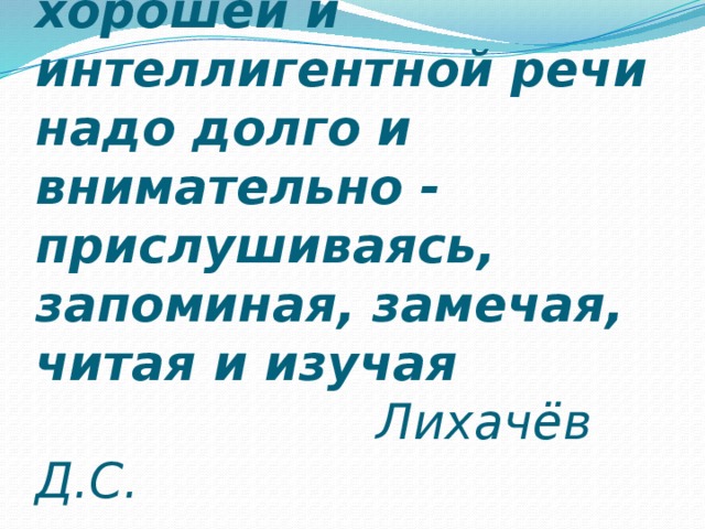  Учиться спокойной, хорошей и интеллигентной речи надо долго и внимательно - прислушиваясь, запоминая, замечая, читая и изучая   Лихачёв Д.С. 