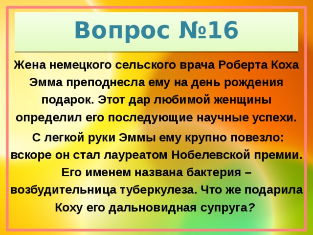 Вопрос №16 Жена немецкого сельского врача Роберта Коха Эмма преподнесла ему на день рождения подарок. Этот дар любимой женщины определил его последующие научные успехи.  С легкой руки Эммы ему крупно повезло: вскоре он стал лауреатом Нобелевской премии. Его именем названа бактерия – возбудительница туберкулеза. Что же подарила Коху его дальновидная супруга ?