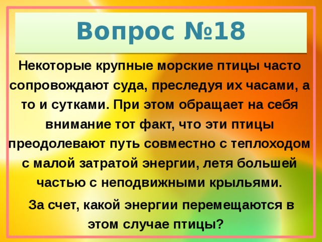Вопрос №18 Некоторые крупные морские птицы часто сопровождают суда, преследуя их часами, а то и сутками. При этом обращает на себя внимание тот факт, что эти птицы преодолевают путь совместно с теплоходом с малой затратой энергии, летя большей частью с неподвижными крыльями.  За счет, какой энергии перемещаются в этом случае птицы?