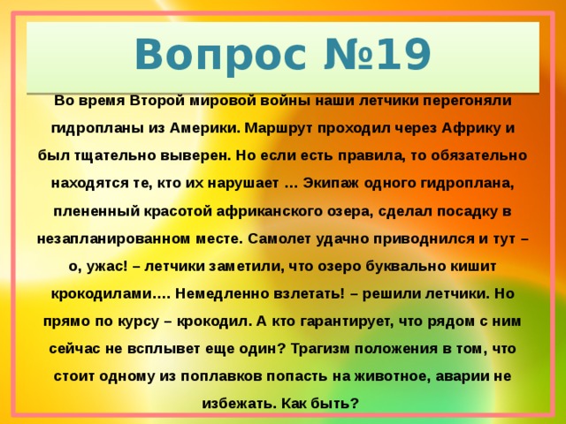 Вопрос №19 Во время Второй мировой войны наши летчики перегоняли гидропланы из Америки. Маршрут проходил через Африку и был тщательно выверен. Но если есть правила, то обязательно находятся те, кто их нарушает … Экипаж одного гидроплана, плененный красотой африканского озера, сделал посадку в незапланированном месте. Самолет удачно приводнился и тут – о, ужас! – летчики заметили, что озеро буквально кишит крокодилами…. Немедленно взлетать! – решили летчики. Но прямо по курсу – крокодил. А кто гарантирует, что рядом с ним сейчас не всплывет еще один? Трагизм положения в том, что стоит одному из поплавков попасть на животное, аварии не избежать. Как быть?