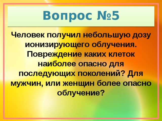 Вопрос №5 Человек получил небольшую дозу ионизирующего облучения. Повреждение каких клеток наиболее опасно для последующих поколений? Для мужчин, или женщин более опасно облучение?