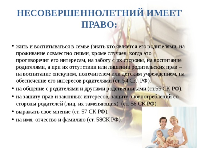 Несовершеннолетний имеет право: жить и воспитываться в семье (знать кто является его родителями, на проживание совместно сними, кроме случаев, когда это противоречит его интересам, на заботу с их стороны, на воспитание родителями, а при их отсутствии или лишении родительских прав – на воспитание опекуном, попечителем или детским учреждением, на обеспечение его интересов родителями (ст. 54 СК РФ). на общение с родителями и другими родственниками (ст.55 СК РФ). на защиту прав и законных интересов, защиту злоупотреблений со стороны родителей (лиц, их заменяющих). (ст. 56 СК РФ). выражать свое мнение (ст. 57 СК РФ). на имя, отчество и фамилию (ст. 58СК РФ). 