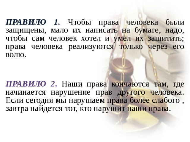  Правило 1 . Чтобы права человека были защищены, мало их написать на бумаге, надо, чтобы сам человек хотел и умел их защитить; права человека реализуются только через его волю.  Правило 2 . Наши права кончаются там, где начинается нарушение прав другого человека. Если сегодня мы нарушаем права более слабого , завтра найдется тот, кто нарушит наши права. 