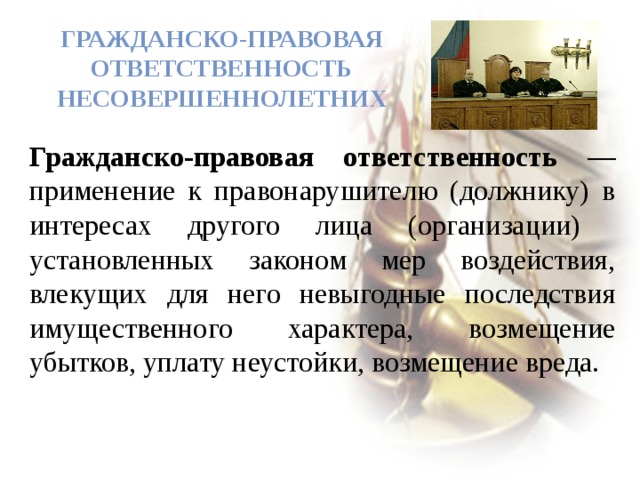  Гражданско-правовая ответственность несовершеннолетних   Гражданско-правовая ответственность — применение к правонарушителю (должнику) в интересах другого лица (организации) установленных законом мер воздействия, влекущих для него невыгодные последствия имущественного характера, возмещение убытков, уплату неустойки, возмещение вреда. 