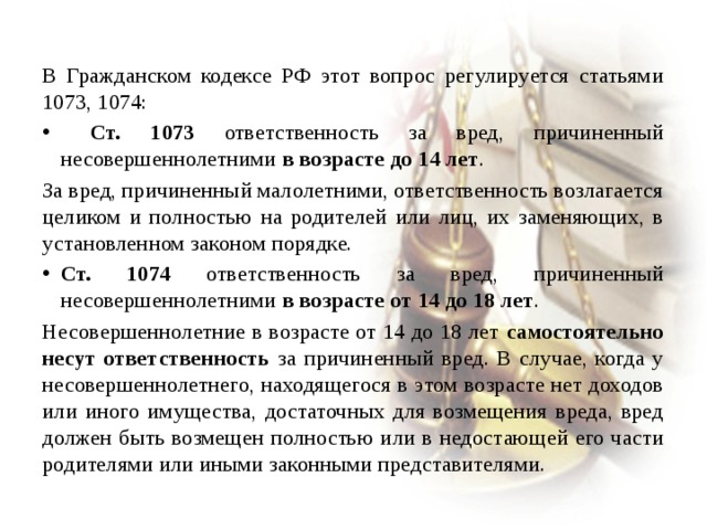 В Гражданском кодексе РФ этот вопрос регулируется статьями 1073, 1074:  Ст. 1073 ответственность за вред, причиненный несовершеннолетними в возрасте до 14 лет . За вред, причиненный малолетними, ответственность возлагается целиком и полностью на родителей или лиц, их заменяющих, в установленном законом порядке. Ст. 1074 ответственность за вред, причиненный несовершеннолетними в возрасте от 14 до 18 лет . Несовершеннолетние в возрасте от 14 до 18 лет самостоятельно несут ответственность за причиненный вред. В случае, когда у несовершеннолетнего, находящегося в этом возрасте нет доходов или иного имущества, достаточных для возмещения вреда, вред должен быть возмещен полностью или в недостающей его части родителями или иными законными представителями. 