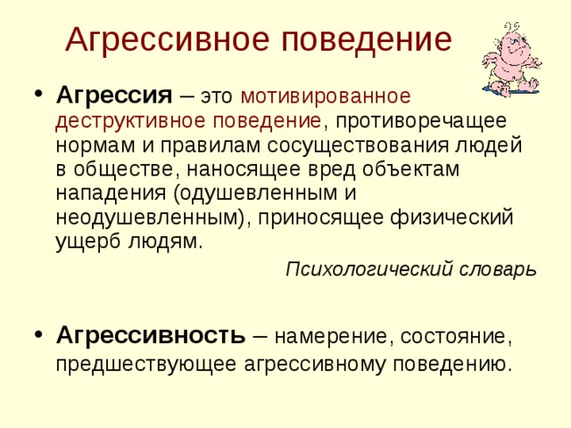 Агрессивное поведение Агрессия – это мотивированное деструктивное поведение , противоречащее нормам и правилам сосуществования людей в обществе, наносящее вред объектам нападения (одушевленным и неодушевленным), приносящее физический ущерб людям. Психологический словарь  Агрессивность – намерение, состояние, предшествующее агрессивному поведению.  