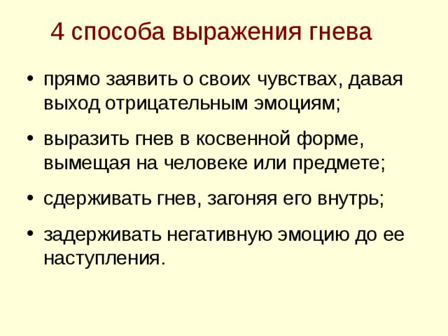 4 способа выражения гнева прямо заявить о своих чувствах, давая выход отрицательным эмоциям;  выразить гнев в косвенной форме, вымещая на человеке или предмете;  сдерживать гнев, загоняя его внутрь;  задерживать негативную эмоцию до ее наступления. 