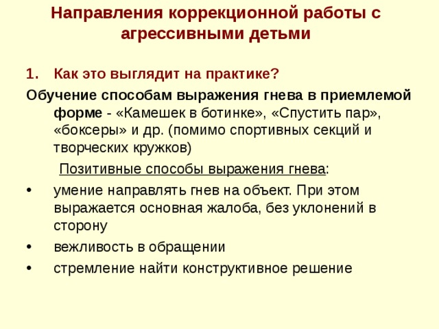 Направления коррекционной работы с агрессивными детьми  Как это выглядит на практике? Обучение способам выражения гнева в приемлемой форме - «Камешек в ботинке», «Спустить пар», «боксеры» и др. (помимо спортивных секций и творческих кружков)  Позитивные способы выражения гнева : умение направлять гнев на объект. При этом выражается основная жалоба, без уклонений в сторону вежливость в обращении стремление найти конструктивное решение   