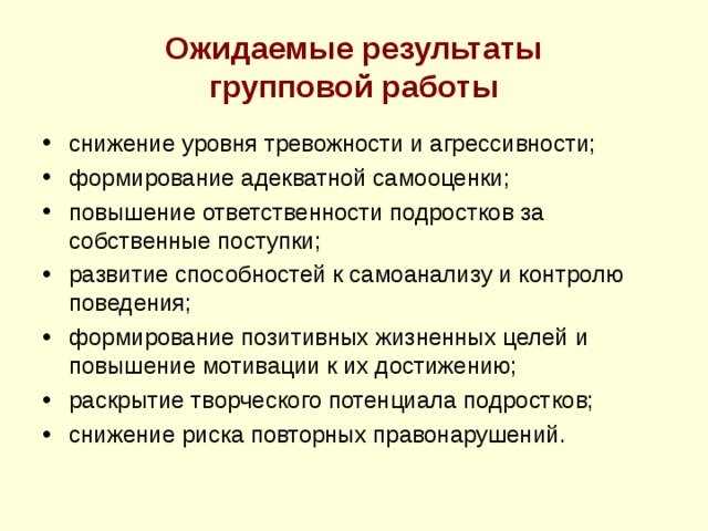 Ожидаемые результаты  групповой работы снижение уровня тревожности и агрессивности; формирование адекватной самооценки; повышение ответственности подростков за собственные поступки; развитие способностей к самоанализу и контролю поведения; формирование позитивных жизненных целей и повышение мотивации к их достижению; раскрытие творческого потенциала подростков; снижение риска повторных правонарушений.  