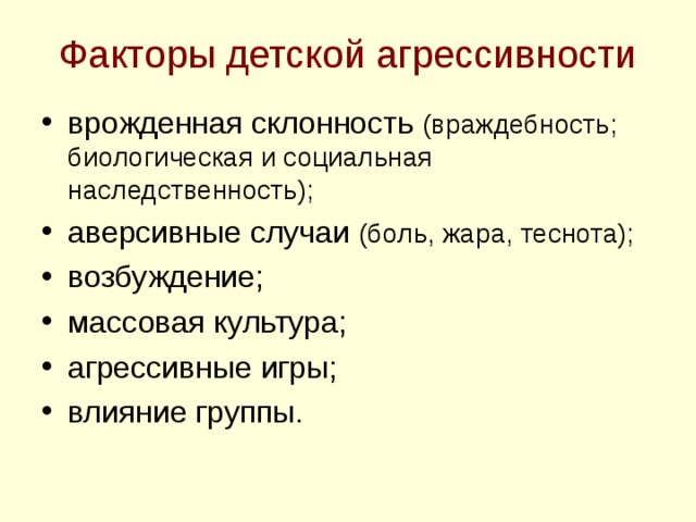 Факторы детской агрессивности врожденная склонность (враждебность; биологическая и социальная наследственность); аверсивные случаи (боль, жара, теснота); возбуждение; массовая культура; агрессивные игры; влияние группы.   