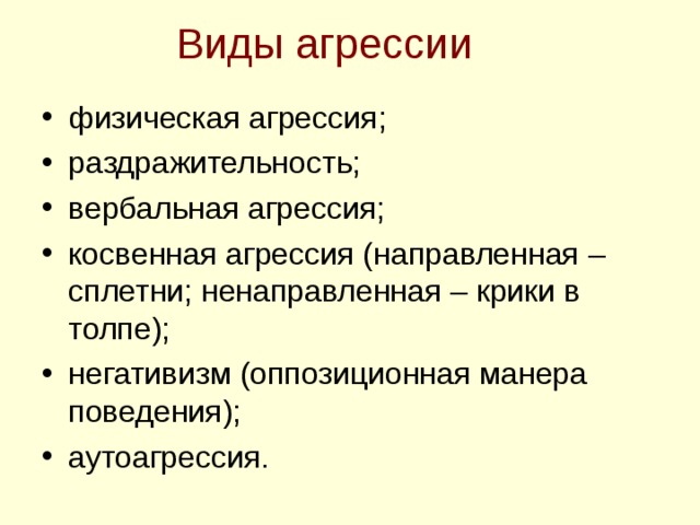 Виды агрессии физическая агрессия; раздражительность; вербальная агрессия; косвенная агрессия (направленная –сплетни; ненаправленная – крики в толпе); негативизм (оппозиционная манера поведения); аутоагрессия.   