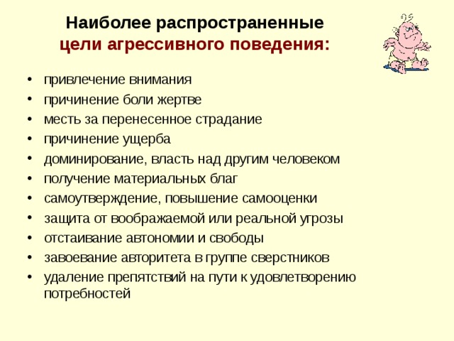 Наиболее распространенные  цели агрессивного поведения: привлечение внимания причинение боли жертве месть за перенесенное страдание причинение ущерба доминирование, власть над другим человеком получение материальных благ самоутверждение, повышение самооценки защита от воображаемой или реальной угрозы отстаивание автономии и свободы завоевание авторитета в группе сверстников удаление препятствий на пути к удовлетворению потребностей 