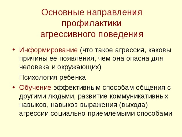 Основные направления профилактики  агрессивного поведения Информирование (что такое агрессия, каковы причины ее появления, чем она опасна для человека и окружающих)  Психология ребенка Обучение эффективным способам общения с другими людьми, развитие коммуникативных навыков, навыков выражения (выхода) агрессии социально приемлемыми способами 