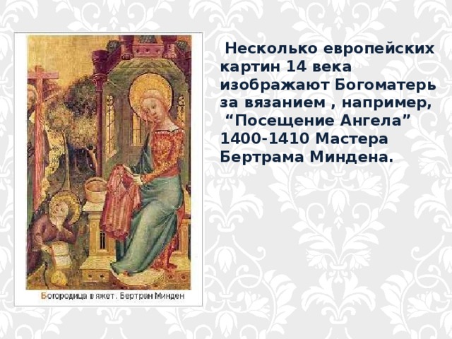  Несколько европейских картин 14 века изображают Богоматерь за вязанием , например, “ Посещение Ангела” 1400-1410 Мастера Бертрама Миндена. 