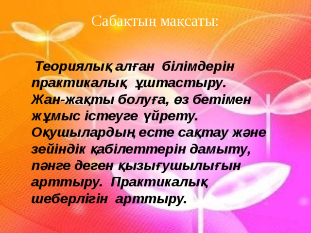 Сабақтың мақсаты:  Теориялық алған білімдерін практикалық ұштастыру. Жан-жақты болуға, өз бетімен жұмыс істеуге үйрету. Оқушылардың есте сақтау және зейіндік қабілеттерін дамыту, пәнге деген қызығушылығын арттыру. Практикалық шеберлігін арттыру. 