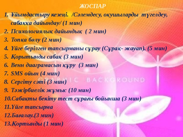 ЖОСПАР Ұйымдастыру кезеңі. /Сәлемдесу, оқушыларды түгелдеу, сабаққа дайындау/ (1 мин) Психологиялық дайындық ( 2 мин) Топқа бөлу (2 мин) Үйге берілген тапсырманы сұрау (Сұрақ- жауап). (5 мин) Қорытынды сабақ (3 мин) Венн диаграмасын құру (3 мин) SMS ойын (4 мин) Сергіту сәті (3 мин) Тәжірбиелік жұмыс (10 мин) Сабақты бекіту тест сұрағы бойынша (3 мин) Үйге тапсырма Бағалау.(3 мин) Қортынды (1 мин) 