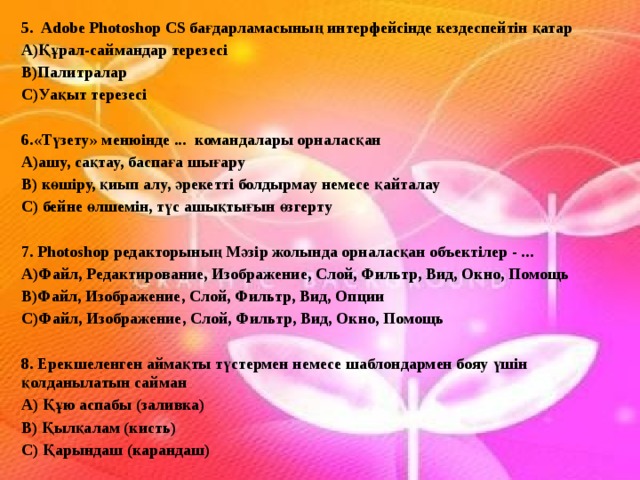 5. Adobe Photoshop CS бағдарламасының интерфейсінде кездеспейтін қатар А)Құрал-саймандар терезесі В)Палитралар С)Уақыт терезесі  6.«Түзету» менюінде ... командалары орналасқан А)ашу, сақтау, баспаға шығару В) көшіру, қиып алу, әрекетті болдырмау немесе қайталау С) бейне өлшемін, түс ашықтығын өзгерту   7. Photoshop редакторының Мәзір жолында орналасқан объектілер - ... А)Файл, Редактирование, Изображение, Слой, Фильтр, Вид, Окно, Помощь В)Файл, Изображение, Слой, Фильтр, Вид, Опции С)Файл, Изображение, Слой, Фильтр, Вид, Окно, Помощь   8. Ерекшеленген аймақты түстермен немесе шаблондармен бояу үшін қолданылатын сайман А) Құю аспабы (заливка) В) Қылқалам (кисть) С) Қарындаш (карандаш)     