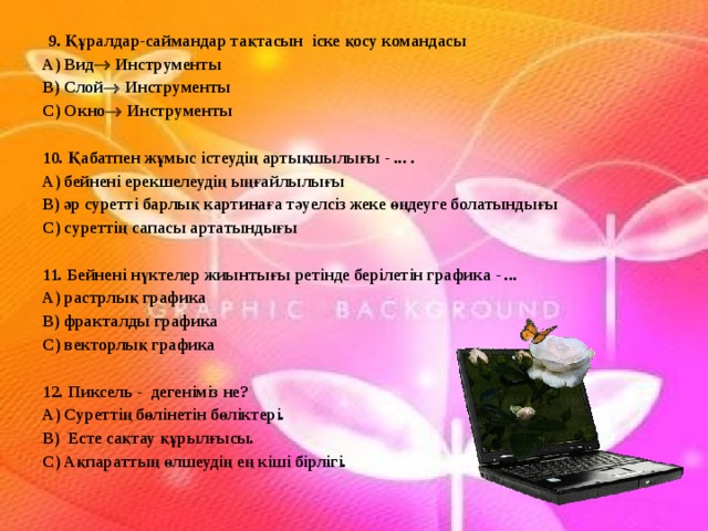   9. Құралдар-саймандар тақтасын іске қосу командасы А) Вид  Инструменты В) Слой  Инструменты С) Окно  Инструменты   10. Қабатпен жұмыс істеудің артықшылығы - ... . А) бейнені ерекшелеудің ыңғайлылығы В) әр суретті барлық картинаға тәуелсіз жеке өңдеуге болатындығы С) суреттің сапасы артатындығы  11. Бейнені нүктелер жиынтығы ретінде берілетін графика - ... А) растрлық графика В) фракталды графика С) векторлық графика   12. Пиксель - дегеніміз не? А) Суреттің бөлінетін бөліктері. В) Есте сақтау құрылғысы. С) Ақпараттың өлшеудің ең кіші бірлігі. 
