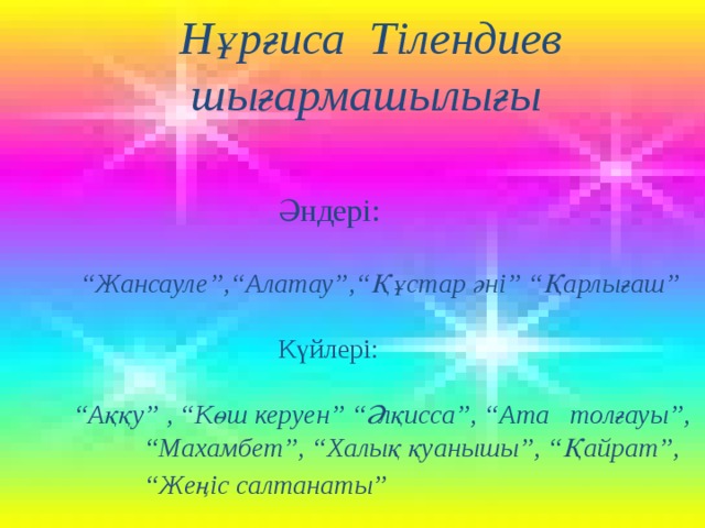  Нұрғиса Тілендиев  шығармашылығы   Әндері:  “ Жансауле”,“Алатау”,“Құстар әні” “Қарлығаш”   Күйлері:  “ Аққу” , “Көш керуен” “Әлқисса”, “Ата толғауы”, “Махамбет”, “Халық қуанышы”, “Қайрат”, “Жеңіс салтанаты”     