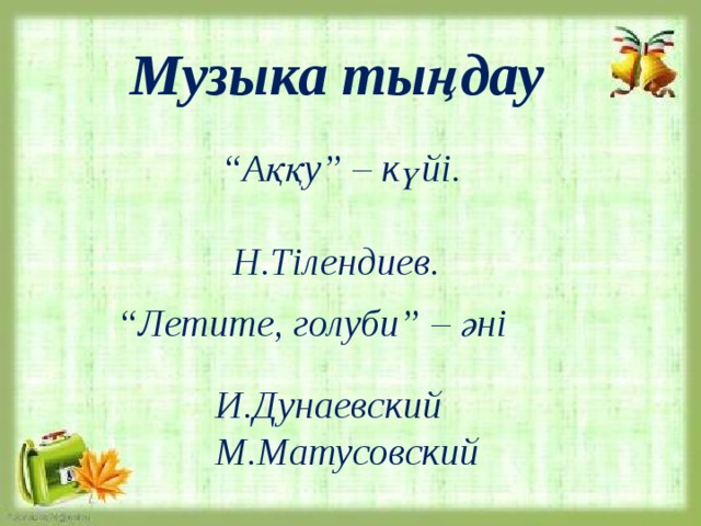  “ Летите, голуби” – әні    Музыка тыңдау       “ Аққу” – күйі.   Н.Тілендиев.        И.Дунаевский  М.Матусовский   