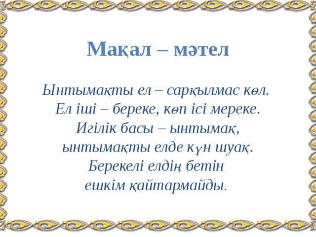 Мақал – мәтел   Ынтымақты ел – сарқылмас көл.  Ел іші – береке, көп ісі мереке.  Игілік басы – ынтымақ,  ынтымақты елде күн шуақ.  Берекелі елдің бетін  ешкім қайтармайды . 
