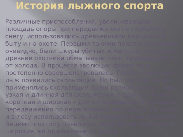 История лыжного спорта Различные приспособления, увеличивающие площадь опоры при передвижении по глубокому снегу, использовались древнейшими народами в быту и на охоте. Первыми такими приспособлениями, очевидно, были шкуры убитых животных, которыми древние охотники обматывали ноги, предохраняя их от холода. В процессе эволюции форма лыж постепенно совершенствовалась. После ступающих лыж появились скользящие. Но был период, когда применялись скользящие лыжи разной длины – одна узкая и длинная для скольжения, а другая – более короткая и широкая – для отталкивания. В условиях передвижения по пересеченной местности, на охоте и в лесу использовать лыжи разной длины неудобно. Видимо, поэтому появились лыжи более короткие и широкие, но одинаковые по длине. 