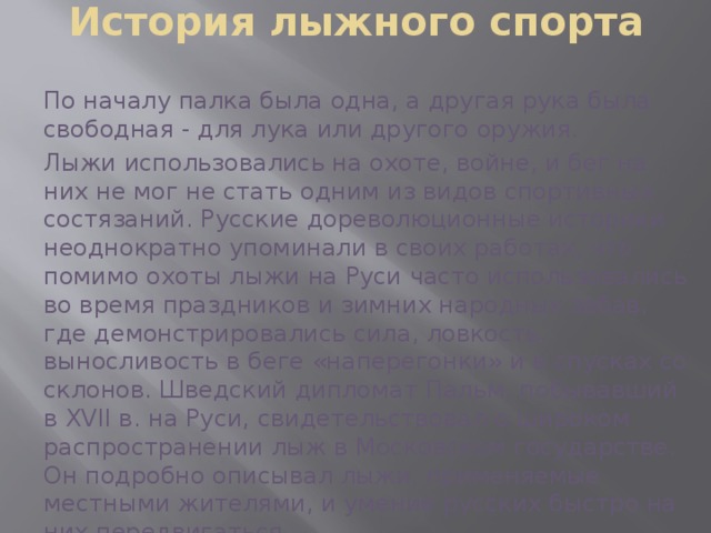 История лыжного спорта По началу палка была одна, а другая рука была свободная - для лука или другого оружия. Лыжи использовались на охоте, войне, и бег на них не мог не стать одним из видов спортивных состязаний. Русские дореволюционные историки неоднократно упоминали в своих работах, что помимо охоты лыжи на Руси часто использовались во время праздников и зимних народных забав, где демонстрировались сила, ловкость, выносливость в беге «наперегонки» и в спусках со склонов. Шведский дипломат Пальм, побывавший в XVII в. на Руси, свидетельствовал о широком распространении лыж в Московском государстве. Он подробно описывал лыжи, применяемые местными жителями, и умение русских быстро на них передвигаться. 