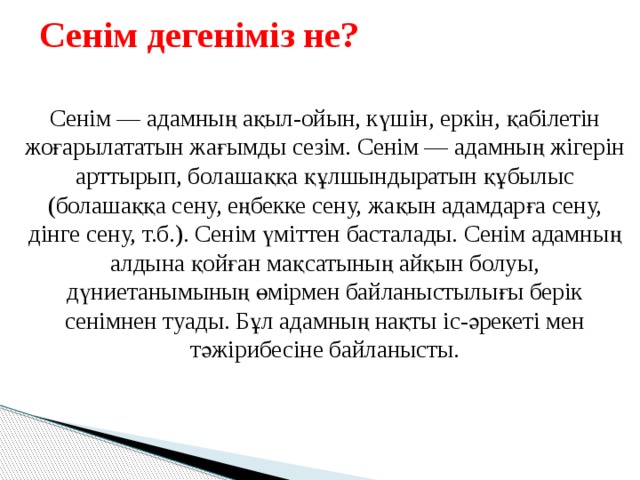 Сенім дегеніміз не? Сенім — адамның ақыл-ойын, күшін, еркін, қабілетін жоғарылататын жағымды сезім. Сенім — адамның жігерін арттырып, болашаққа құлшындыратын құбылыс (болашаққа сену, еңбекке сену, жақын адамдарға сену, дінге сену, т.б.). Сенім үміттен басталады. Сенім адамның алдына қойған мақсатының айқын болуы, дүниетанымының өмірмен байланыстылығы берік сенімнен туады. Бұл адамның нақты іс-әрекеті мен тәжірибесіне байланысты. 